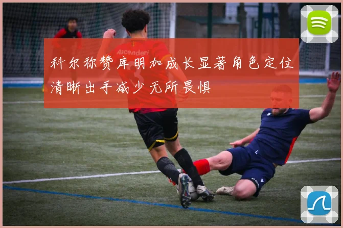 科尔称赞库明加成长显著角色定位清晰出手减少无所畏惧