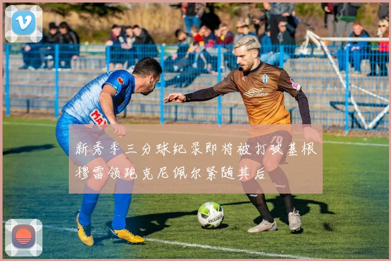 新秀季三分球纪录即将被打破基根穆雷领跑克尼佩尔紧随其后